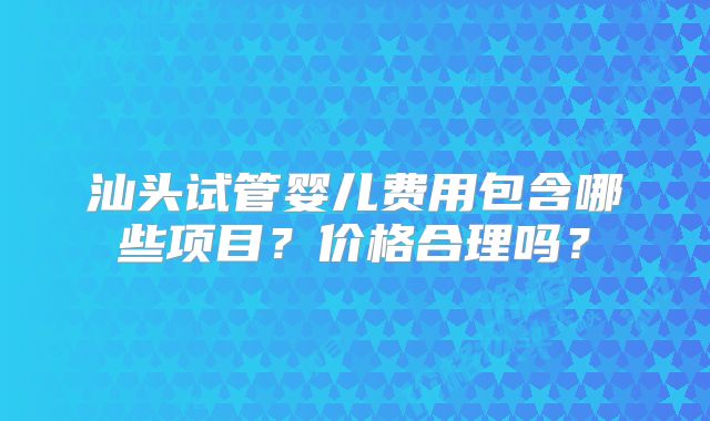 汕头试管婴儿费用包含哪些项目？价格合理吗？