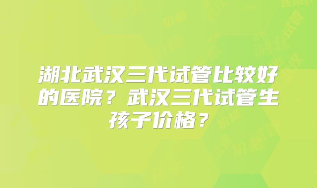 湖北武汉三代试管比较好的医院？武汉三代试管生孩子价格？