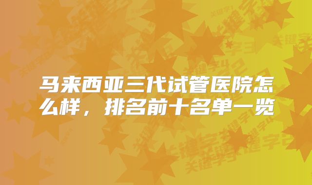 马来西亚三代试管医院怎么样，排名前十名单一览