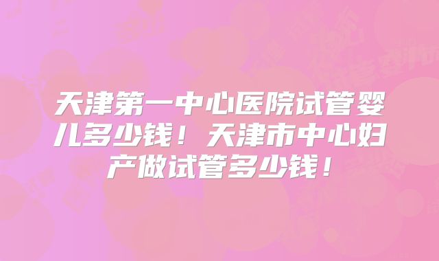 天津第一中心医院试管婴儿多少钱！天津市中心妇产做试管多少钱！