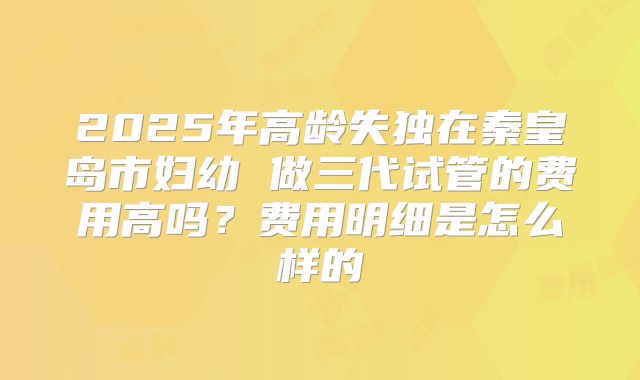 2025年高龄失独在秦皇岛市妇幼 做三代试管的费用高吗？费用明细是怎么样的