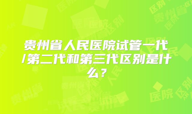 贵州省人民医院试管一代/第二代和第三代区别是什么？