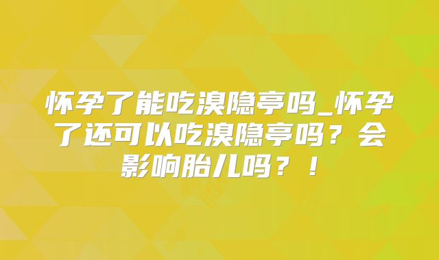 怀孕了能吃溴隐亭吗_怀孕了还可以吃溴隐亭吗?会影响胎儿吗?!