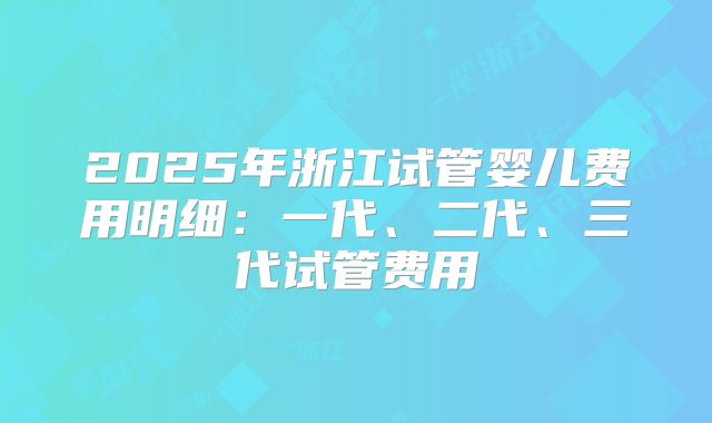 2025年浙江试管婴儿费用明细：一代、二代、三代试管费用
