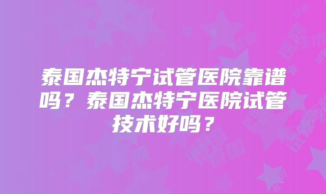 泰国杰特宁试管医院靠谱吗？泰国杰特宁医院试管技术好吗？