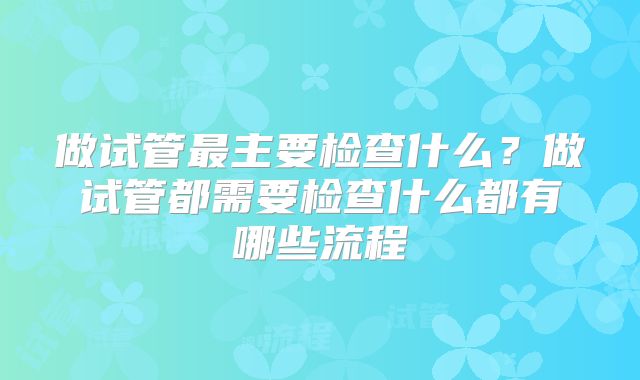 做试管最主要检查什么?做试管都需要检查什么都有哪些流程