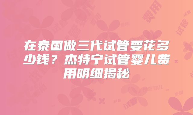 在泰国做三代试管要花多少钱？杰特宁试管婴儿费用明细揭秘