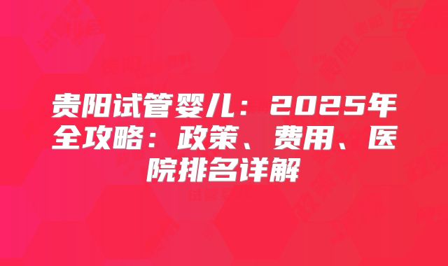贵阳试管婴儿:2025年全攻略:政策、费用、医院排名详解