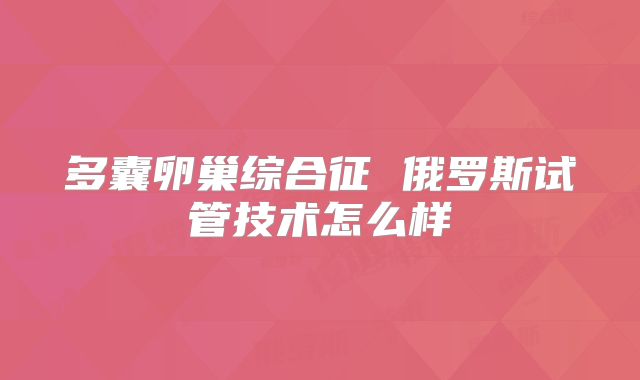 多囊卵巢综合征 俄罗斯试管技术怎么样