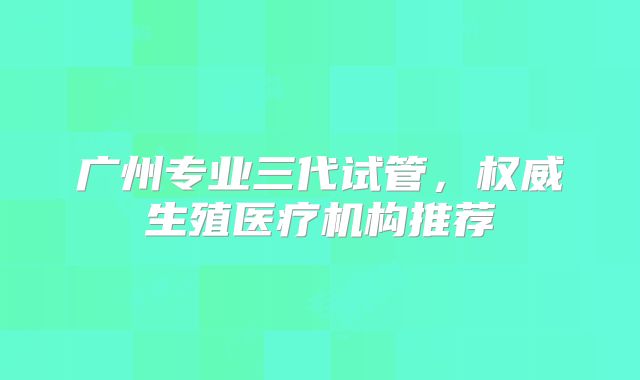 广州专业三代试管，权威生殖医疗机构推荐