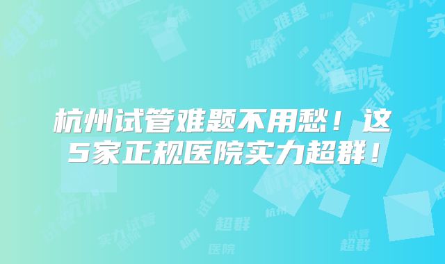 杭州试管难题不用愁！这5家正规医院实力超群！