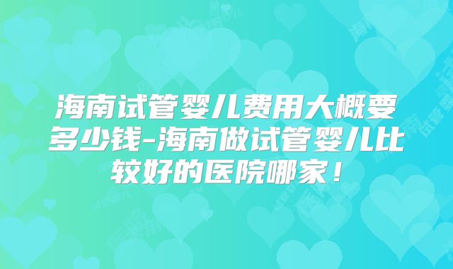 海南试管婴儿费用大概要多少钱-海南做试管婴儿比较好的医院哪家！