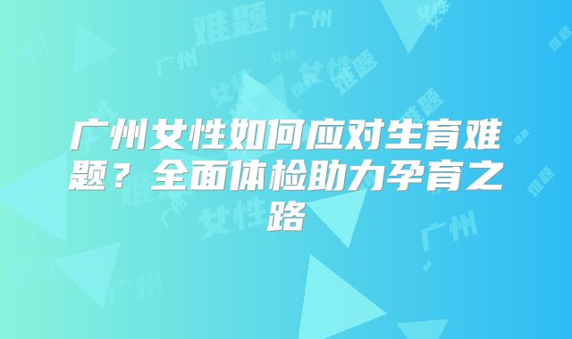 广州女性如何应对生育难题？全面体检助力孕育之路