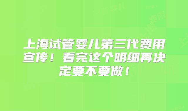 上海试管婴儿第三代费用宣传!看完这个明细再决定要不要做!