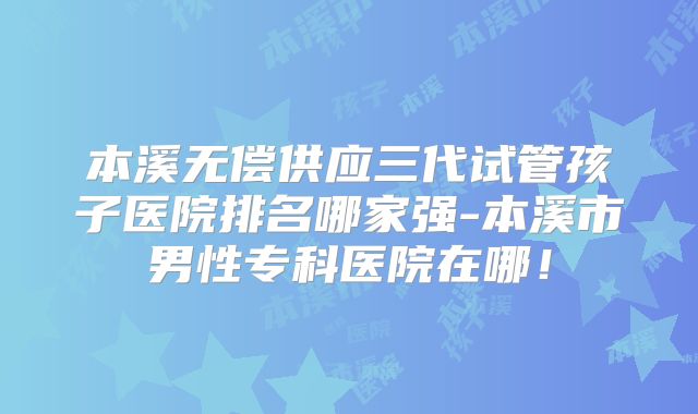本溪无偿供应三代试管孩子医院排名哪家强-本溪市男性专科医院在哪！