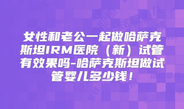 女性和老公一起做哈萨克斯坦IRM医院(新)试管有效果吗-哈萨克斯坦做试管婴儿多少钱!