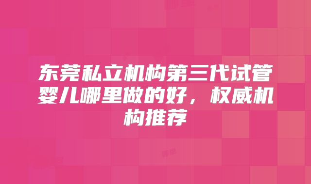 东莞私立机构第三代试管婴儿哪里做的好，权威机构推荐