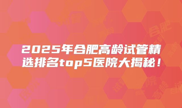 2025年合肥高龄试管精选排名top5医院大揭秘！