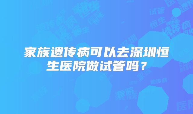 家族遗传病可以去深圳恒生医院做试管吗？