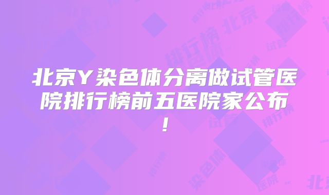 北京Y染色体分离做试管医院排行榜前五医院家公布!
