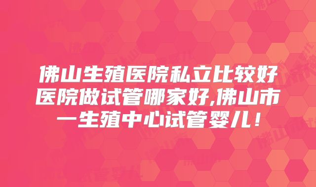 佛山生殖医院私立比较好医院做试管哪家好,佛山市一生殖中心试管婴儿!