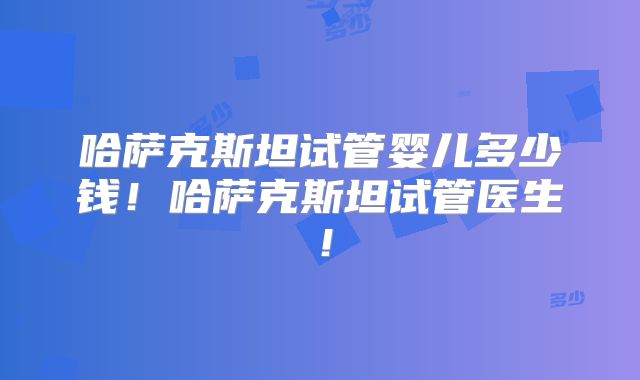 哈萨克斯坦试管婴儿多少钱！哈萨克斯坦试管医生！