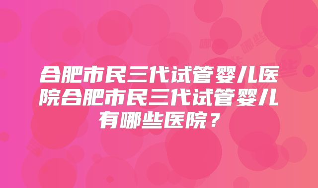 合肥市民三代试管婴儿医院合肥市民三代试管婴儿有哪些医院?