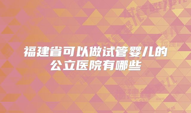 福建省可以做试管婴儿的公立医院有哪些