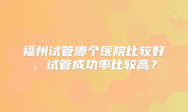 福州试管哪个医院比较好、试管成功率比较高？