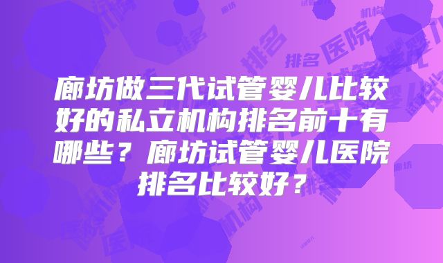 廊坊做三代试管婴儿比较好的私立机构排名前十有哪些？廊坊试管婴儿医院排名比较好？
