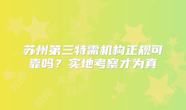 苏州第三特需机构正规可靠吗？实地考察才为真