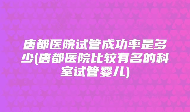 唐都医院试管成功率是多少(唐都医院比较有名的科室试管婴儿)