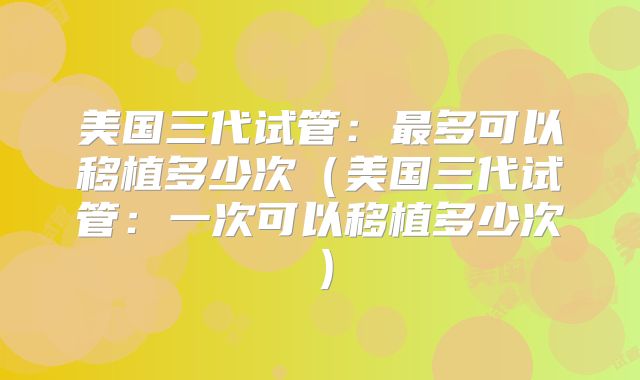美国三代试管:最多可以移植多少次(美国三代试管:一次可以移植多少次)