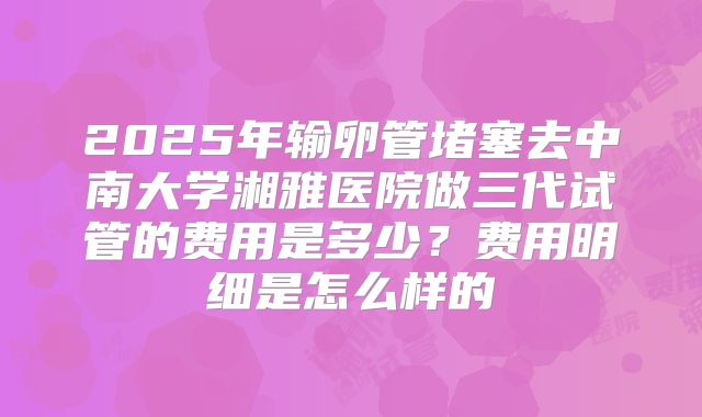 2025年输卵管堵塞去中南大学湘雅医院做三代试管的费用是多少？费用明细是怎么样的
