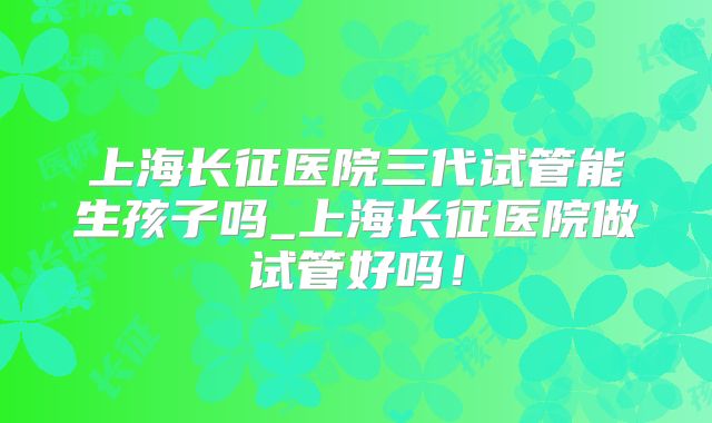 上海长征医院三代试管能生孩子吗_上海长征医院做试管好吗!