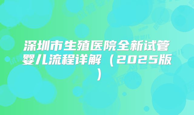 深圳市生殖医院全新试管婴儿流程详解（2025版）