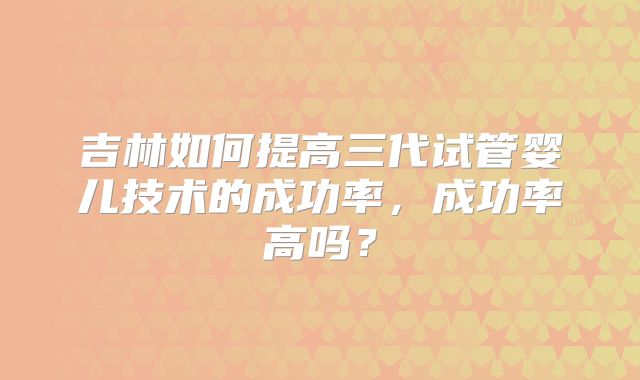 吉林如何提高三代试管婴儿技术的成功率，成功率高吗？