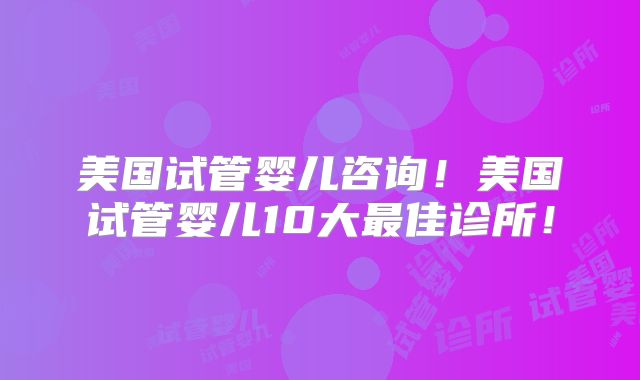 美国试管婴儿咨询！美国试管婴儿10大最佳诊所！