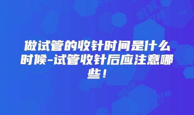 做试管的收针时间是什么时候-试管收针后应注意哪些！