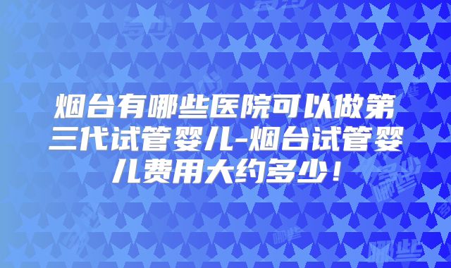烟台有哪些医院可以做第三代试管婴儿-烟台试管婴儿费用大约多少！