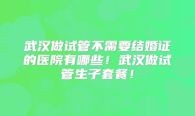 武汉做试管不需要结婚证的医院有哪些!武汉做试管生子套餐!