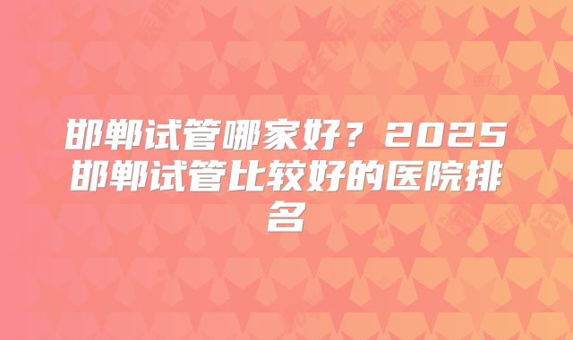 邯郸试管哪家好？2025邯郸试管比较好的医院排名