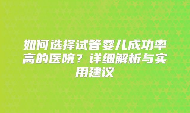 如何选择试管婴儿成功率高的医院？详细解析与实用建议