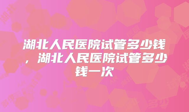 湖北人民医院试管多少钱，湖北人民医院试管多少钱一次