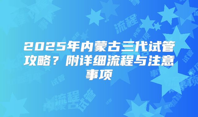 2025年内蒙古三代试管攻略？附详细流程与注意事项