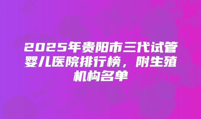 2025年贵阳市三代试管婴儿医院排行榜，附生殖机构名单