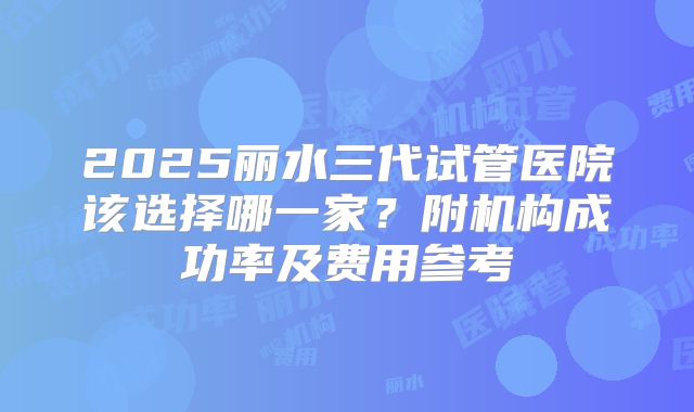 2025丽水三代试管医院该选择哪一家？附机构成功率及费用参考