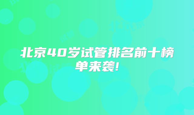 北京40岁试管排名前十榜单来袭!