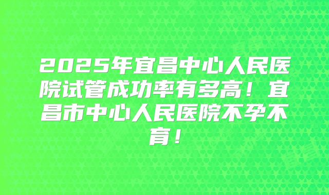 2025年宜昌中心人民医院试管成功率有多高!宜昌市中心人民医院不孕不育!