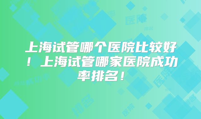 上海试管哪个医院比较好！上海试管哪家医院成功率排名！